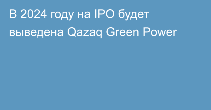 В 2024 году на IPO будет выведена Qazaq Green Power