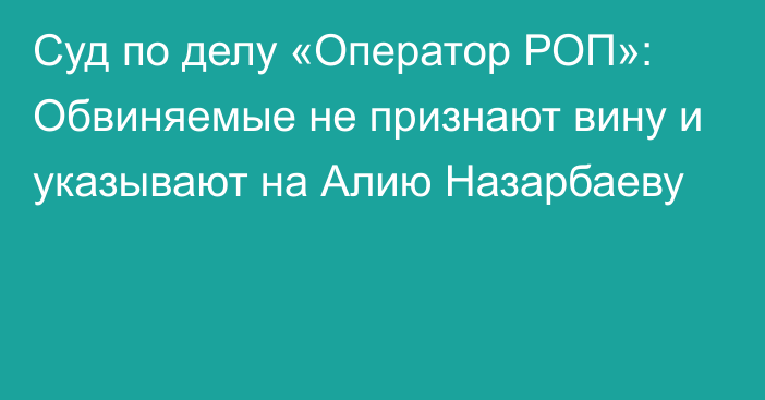 Суд по делу «Оператор РОП»: Обвиняемые не признают вину и указывают на Алию Назарбаеву