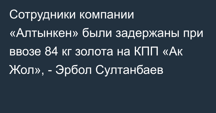 Сотрудники компании «Алтынкен» были задержаны при ввозе 84 кг золота на КПП «Ак Жол», - Эрбол Султанбаев