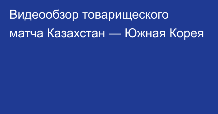 Видеообзор товарищеского матча Казахстан — Южная Корея