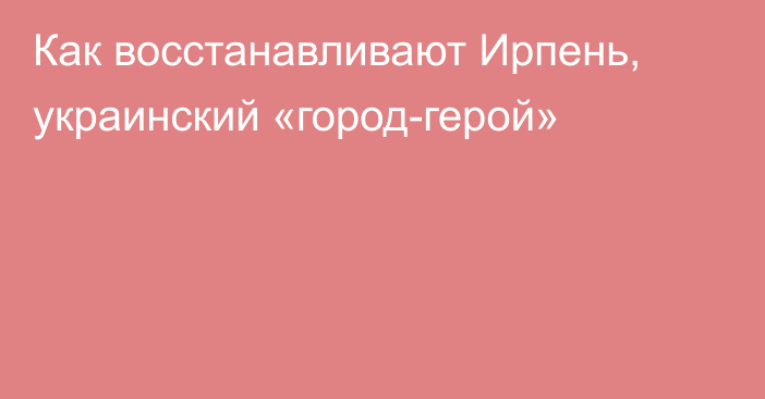 Как восстанавливают Ирпень, украинский «город-герой»