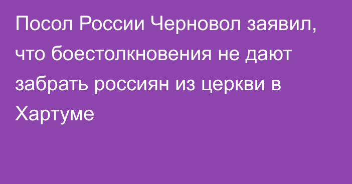 Посол России Черновол заявил, что боестолкновения не дают забрать россиян из церкви в Хартуме