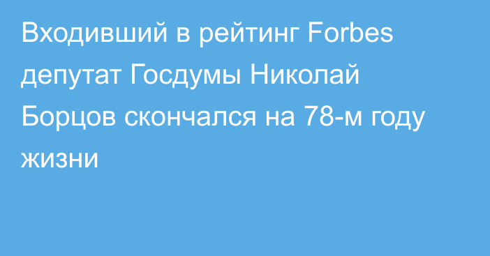 Входивший в рейтинг Forbes депутат Госдумы Николай Борцов скончался на 78-м году жизни