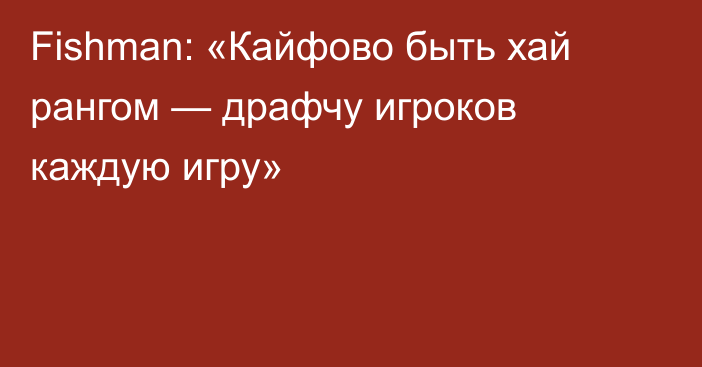 Fishman: «Кайфово быть хай рангом — драфчу игроков каждую игру»