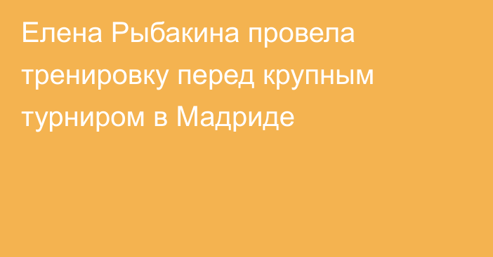 Елена Рыбакина провела тренировку перед крупным турниром в Мадриде