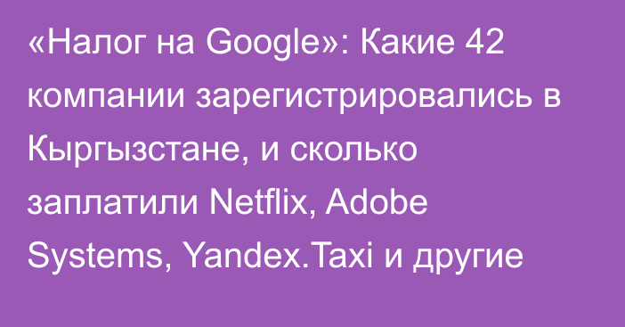 «Налог на Google»: Какие 42 компании зарегистрировались в Кыргызстане, и сколько заплатили Netflix, Adobe Systems, Yandex.Taxi и другие