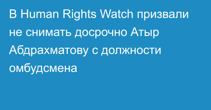 В Human Rights Watch призвали не снимать досрочно Атыр Абдрахматову с должности омбудсмена