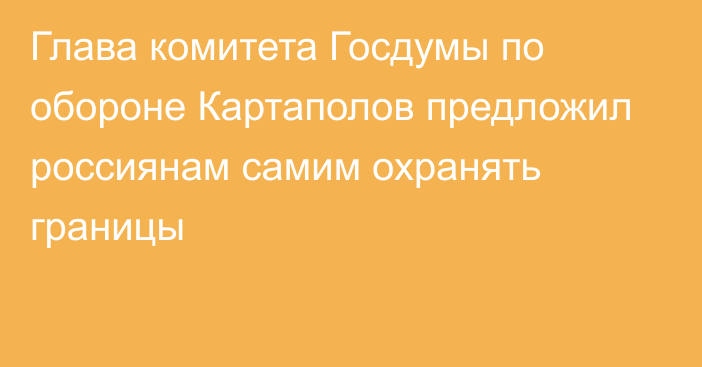 Глава комитета Госдумы по обороне Картаполов предложил россиянам самим охранять границы