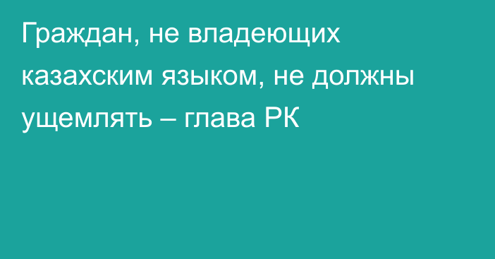 Граждан, не владеющих казахским языком, не должны ущемлять – глава РК