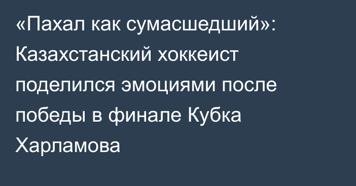 «Пахал как сумасшедший»: Казахстанский хоккеист поделился эмоциями после победы в финале Кубка Харламова