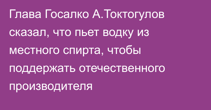 Глава Госалко А.Токтогулов сказал, что пьет водку из местного спирта, чтобы поддержать отечественного производителя