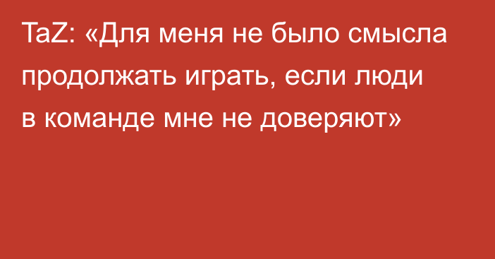 TaZ: «Для меня не было смысла продолжать играть, если люди в команде мне не доверяют»