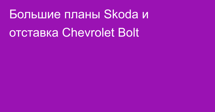 Большие планы Skoda и отставка Chevrolet Bolt
