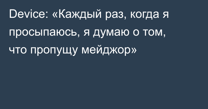 Device: «Каждый раз, когда я просыпаюсь, я думаю о том, что пропущу мейджор»