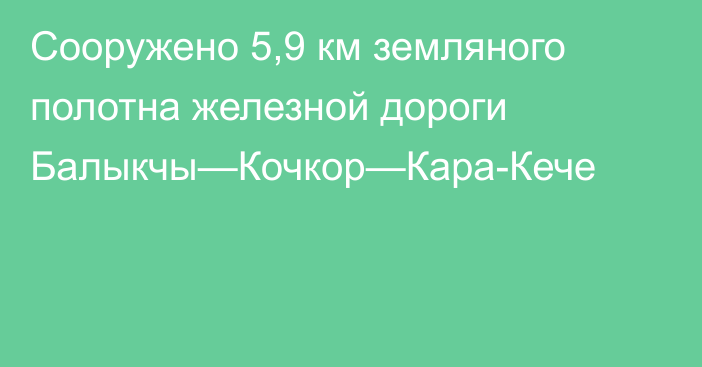 Сооружено 5,9 км земляного полотна железной дороги Балыкчы—Кочкор—Кара-Кече