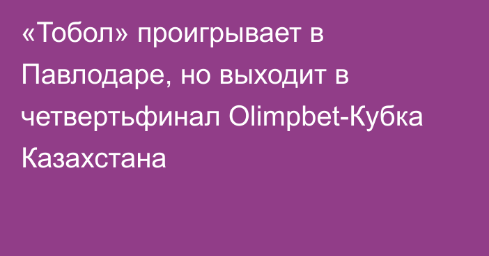 «Тобол» проигрывает в Павлодаре, но выходит в четвертьфинал Olimpbet-Кубка Казахстана