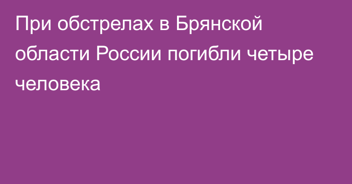 При обстрелах в Брянской области России погибли четыре человека