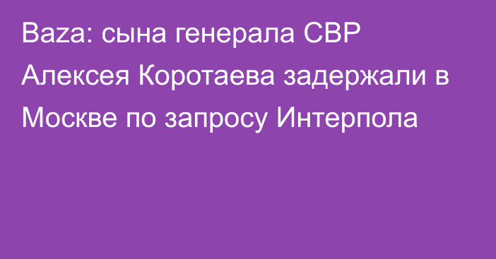 Baza: сына генерала СВР Алексея Коротаева задержали в Москве по запросу Интерпола