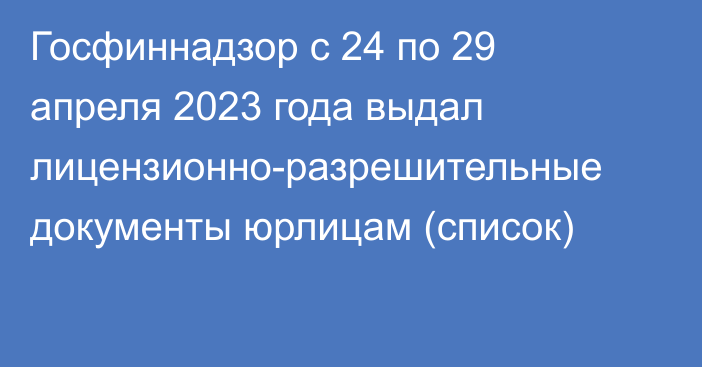 Госфиннадзор с 24 по 29 апреля 2023 года выдал лицензионно-разрешительные документы юрлицам (список)