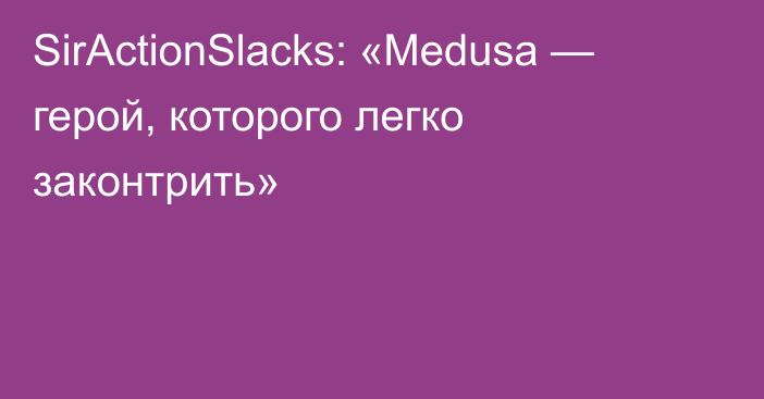 SirActionSlacks: «Medusa — герой, которого легко законтрить»