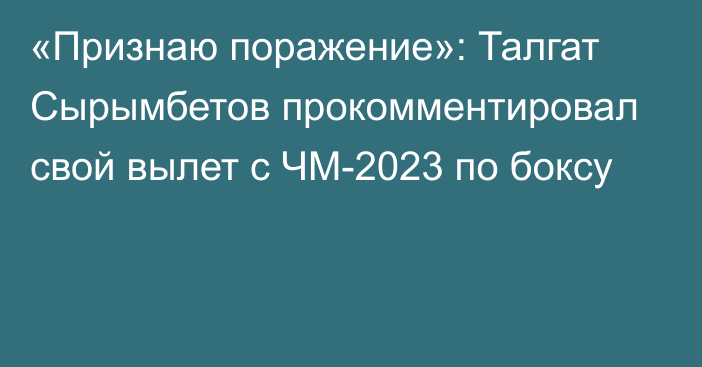 «Признаю поражение»: Талгат Сырымбетов прокомментировал свой вылет с ЧМ-2023 по боксу