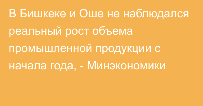 В Бишкеке и Оше не наблюдался реальный рост объема промышленной продукции с начала года, - Минэкономики