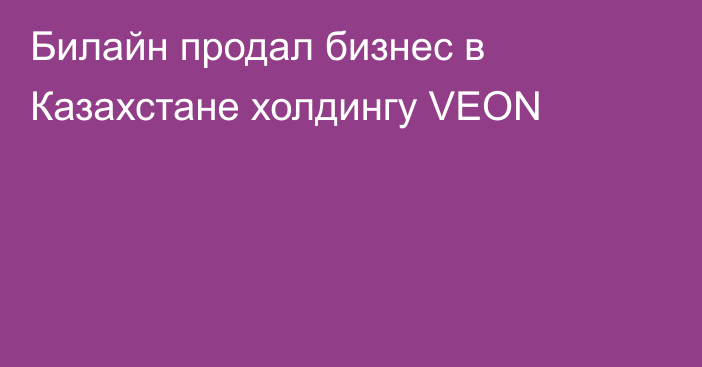Билайн продал бизнес в Казахстане холдингу VEON