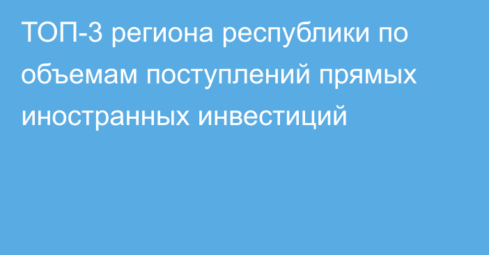 ТОП-3 региона республики по объемам поступлений прямых иностранных инвестиций