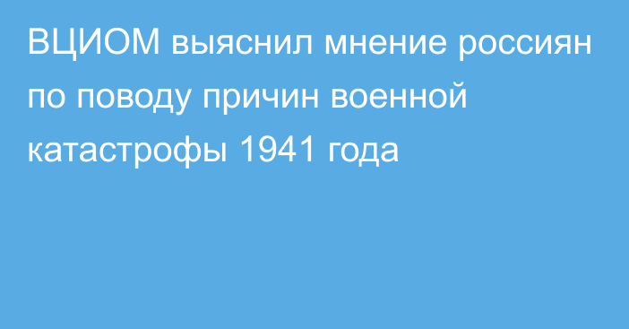 ВЦИОМ выяснил мнение россиян по поводу причин военной катастрофы 1941 года
