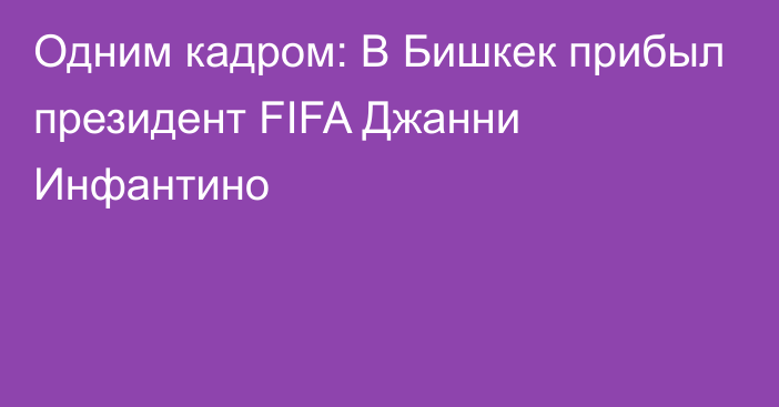 Одним кадром: В Бишкек прибыл президент FIFA Джанни Инфантино