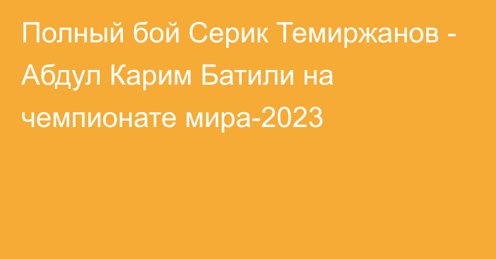 Полный бой Серик Темиржанов - Абдул Карим Батили на чемпионате мира-2023