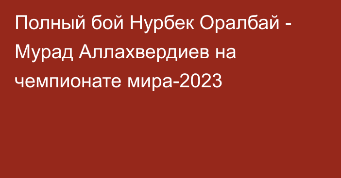 Полный бой Нурбек Оралбай - Мурад Аллахвердиев на чемпионате мира-2023