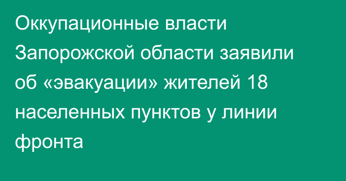 Оккупационные власти Запорожской области заявили об «эвакуации» жителей 18 населенных пунктов у линии фронта