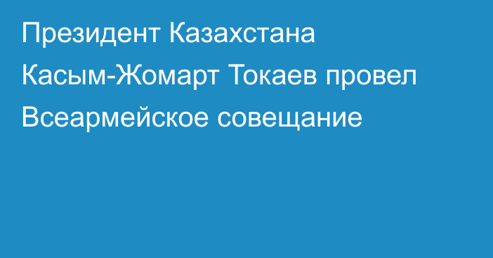 Президент Казахстана Касым-Жомарт Токаев провел Всеармейское совещание