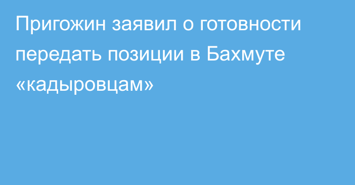Пригожин заявил о готовности передать позиции в Бахмуте «кадыровцам»