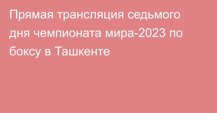 Прямая трансляция седьмого дня чемпионата мира-2023 по боксу в Ташкенте