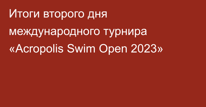 Итоги второго дня международного турнира «Acropolis Swim Open 2023»