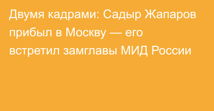 Двумя кадрами: Садыр Жапаров прибыл в Москву — его встретил замглавы МИД России