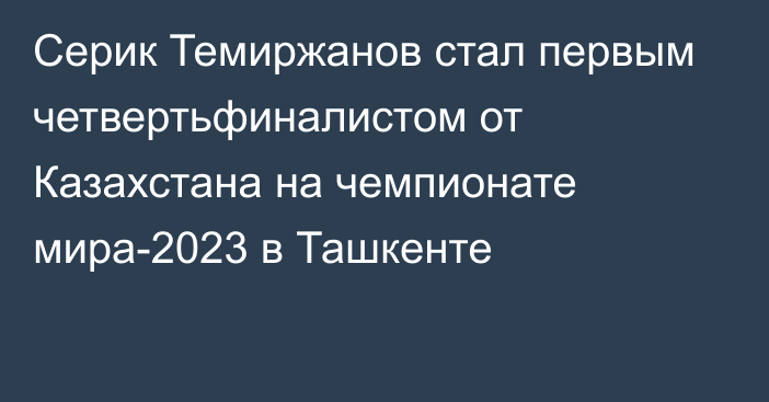 Серик Темиржанов стал первым четвертьфиналистом от Казахстана на чемпионате мира-2023 в Ташкенте