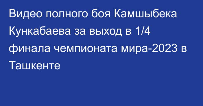 Видео полного боя Камшыбека Кункабаева за выход в 1/4 финала чемпионата мира-2023 в Ташкенте