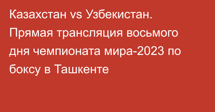 Казахстан vs Узбекистан. Прямая трансляция восьмого дня чемпионата мира-2023 по боксу в Ташкенте
