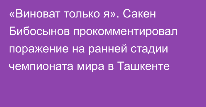 «Виноват только я». Сакен Бибосынов прокомментировал поражение на ранней стадии чемпионата мира в Ташкенте