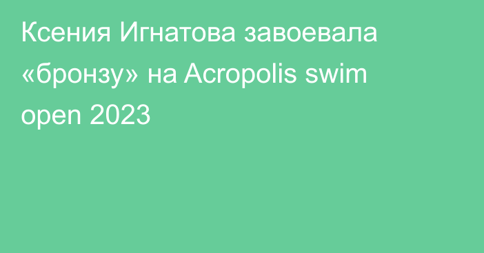 Ксения Игнатова завоевала «бронзу» на Acropolis swim open 2023