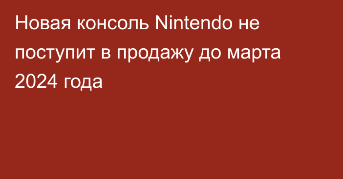 Новая консоль Nintendo не поступит в продажу до марта 2024 года