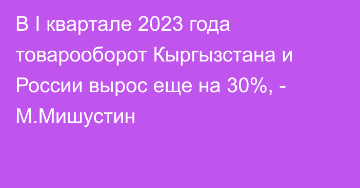 В I квартале 2023 года товарооборот Кыргызстана и России вырос еще на 30%, - М.Мишустин