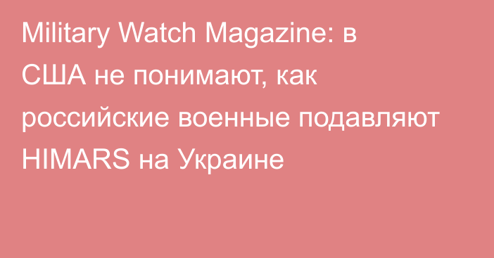 Military Watch Magazine: в США не понимают, как российские военные подавляют HIMARS на Украине