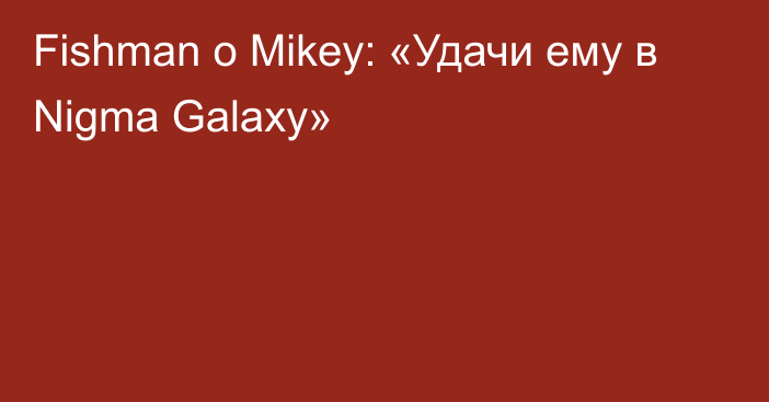 Fishman о Mikey: «Удачи ему в Nigma Galaxy»