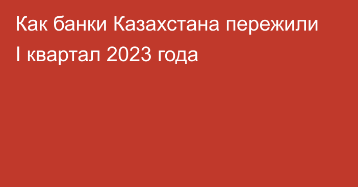 Как банки Казахстана пережили I квартал 2023 года