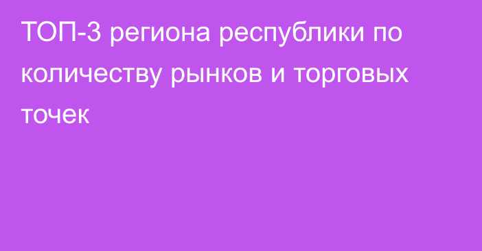 ТОП-3 региона республики по количеству рынков и торговых точек