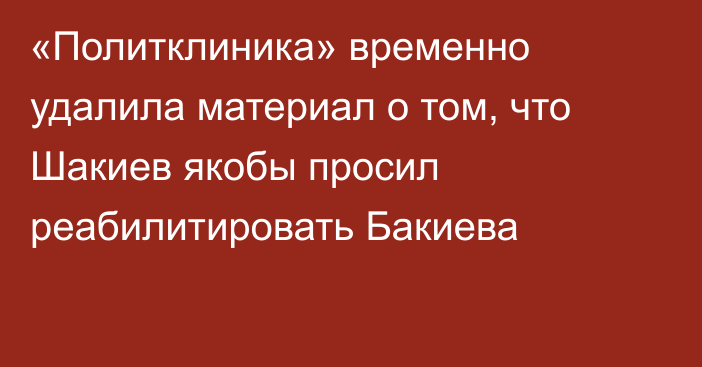 «Политклиника» временно удалила материал о том, что Шакиев якобы просил реабилитировать Бакиева